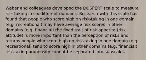 Weber and colleagues developed the DOSPERT scale to measure risk taking in six different domains. Research with this scale has found that people who score high on risk-taking in one domain (e.g. recreational) may have average risk scores in other domains (e.g. financial) the fixed trait of risk appetite (risk attitude) is more important than the perception of risks and returns people who score high on risk-taking in one domain (e.g. recreational) tend to score high in other domains (e.g. financial) risk-taking propensity cannot be separated into subscales