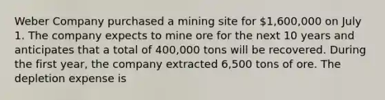 Weber Company purchased a mining site for 1,600,000 on July 1. The company expects to mine ore for the next 10 years and anticipates that a total of 400,000 tons will be recovered. During the first year, the company extracted 6,500 tons of ore. The depletion expense is