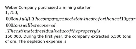 Weber Company purchased a mining site for 1,750,000 on July 1. The company expects to mine ore for the next 10 years and anticipates that a total of 400,000 tons will be recovered. The estimated residual value of the property is150,000. During the first year, the company extracted 6,500 tons of ore. The depletion expense is