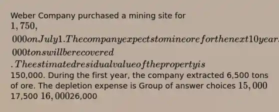 Weber Company purchased a mining site for 1,750,000 on July 1. The company expects to mine ore for the next 10 years and anticipates that a total of 400,000 tons will be recovered. The estimated residual value of the property is150,000. During the first year, the company extracted 6,500 tons of ore. The depletion expense is Group of answer choices 15,00017,500 16,00026,000