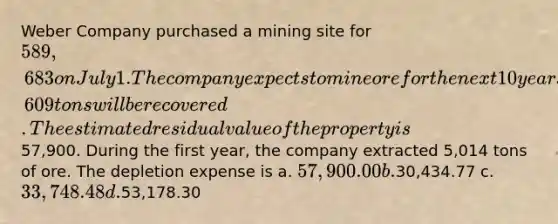 Weber Company purchased a mining site for 589,683 on July 1. The company expects to mine ore for the next 10 years and anticipates that a total of 87,609 tons will be recovered. The estimated residual value of the property is57,900. During the first year, the company extracted 5,014 tons of ore. The depletion expense is a. 57,900.00 b.30,434.77 c. 33,748.48 d.53,178.30