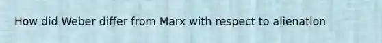 How did Weber differ from Marx with respect to alienation