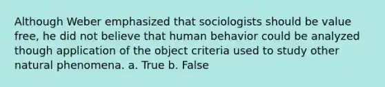 Although Weber emphasized that sociologists should be value free, he did not believe that human behavior could be analyzed though application of the object criteria used to study other natural phenomena. a. True b. False