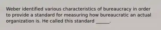 Weber identified various characteristics of bureaucracy in order to provide a standard for measuring how bureaucratic an actual organization is. He called this standard ______.