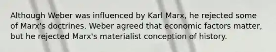 Although Weber was influenced by Karl Marx, he rejected some of Marx's doctrines. Weber agreed that economic factors matter, but he rejected Marx's materialist conception of history.