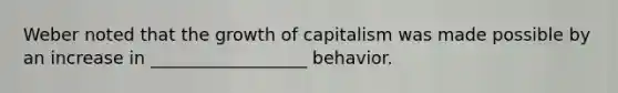 Weber noted that the growth of capitalism was made possible by an increase in __________________ behavior.