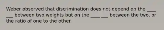 Weber observed that discrimination does not depend on the ____ ___ between two weights but on the ____ ___ between the two, or the ratio of one to the other.