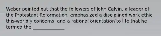 Weber pointed out that the followers of <a href='https://www.questionai.com/knowledge/k5jf5Dljci-john-calvin' class='anchor-knowledge'>john calvin</a>, a leader of the Protestant Reformation, emphasized a disciplined work ethic, this-worldly concerns, and a rational orientation to life that he termed the ______________.