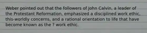 Weber pointed out that the followers of John Calvin, a leader of the Protestant Reformation, emphasized a disciplined work ethic, this-worldly concerns, and a rational orientation to life that have become known as the ? work ethic.