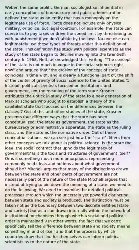 Weber, the same prolific German sociologist so influential in early conceptions of bureaucracy and public administration, defined the state as an entity that has a monopoly on the legitimate use of force. Force does not include only physical, military, or police, but legal coercion. For example, the state can coerce us to pay taxes or drive the speed limit by threatening us with punishment if we don't abide by the laws. No one else can legitimately use these types of threats under this definition of the state. This definition has stuck with political scientists as the study of the state began to decline moving into the twentieth century. In 1968, Nettl acknowledged this, writing, "The concept of the state is not much in vogue in the social sciences right now" and argued that "the erosion of the concept of state coincides in time with, and is clearly a functional part of, the shift of the center of gravity of social science to the United States."5 Instead, political scientists focused on institutions and government, not the meaning of the term state Krasner attributes the uptick in study of the state to a new generation of Marxist scholars who sought to establish a theory of the capitalist state that focused on the differences between the classes.7 Out of this and other studies of the state, Krasner presents four different ways that the state has been conceptualized: the state as government, the state as the bureaucracy or administrative apparatus, the state as the ruling class, and the state as the normative order. Out of these conceptualizations, we can see just how the "state" differs from other concepts we talk about in political science. Is the state the idea, the social contract that upholds the legitimacy of government? Is it the tools and structures of government itself? Or is it something much more amorphous, representing commonly held ideas and notions about what government should be? Mitchell argues that many of the distinctions drawn between the state and other parts of government are not necessarily part of the nature of the state Mitchell argues that instead of trying to pin down the meaning of a state, we need to do the following: We need to examine the detailed political processes through which the uncertain yet powerful distinction between state and society is produced. The distinction must be taken not as the boundary between two discrete entities [state and society] but as a line drawn internally within the network of institutional mechanisms through which a social and political order is maintained.9 In other words, the fact that we can't specifically tell the difference between state and society means something in and of itself and that the process by which countries draw that line for themselves can inform political scientists as to the nature of the state.