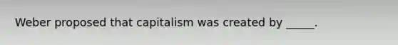 Weber proposed that capitalism was created by _____.