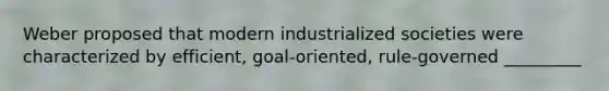 Weber proposed that modern industrialized societies were characterized by efficient, goal-oriented, rule-governed _________