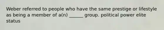 Weber referred to people who have the same prestige or lifestyle as being a member of a(n) ______ group. political power elite status