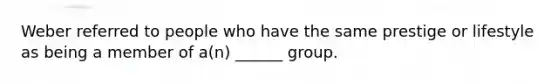 Weber referred to people who have the same prestige or lifestyle as being a member of a(n) ______ group.