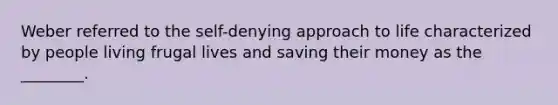 Weber referred to the self-denying approach to life characterized by people living frugal lives and saving their money as the ________.