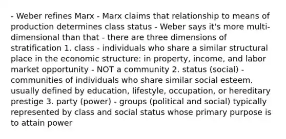 - Weber refines Marx - Marx claims that relationship to means of production determines class status - Weber says it's more multi-dimensional than that - there are three dimensions of stratification 1. class - individuals who share a similar structural place in the economic structure: in property, income, and labor market opportunity - NOT a community 2. status (social) - communities of individuals who share similar social esteem. usually defined by education, lifestyle, occupation, or hereditary prestige 3. party (power) - groups (political and social) typically represented by class and social status whose primary purpose is to attain power