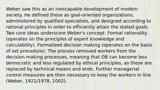 Weber saw this as an inescapable development of modern society. He defined these as goal-oriented organizations, administered by qualified specialists, and designed according to rational principles in order to efficiently attain the stated goals. Two core ideas underscore Weber's concept: Formal rationality (operates on the principles of expert knowledge and calculability). Formalized decision making (operates on the basis of set procedure): The process removed workers from the decision-making processes, meaning that OB can become less democratic and less regulated by ethical principles, as these are replaced by technical means and ends. Further managerial control measures are then necessary to keep the workers in line (Weber, 1921/1978, 1002).