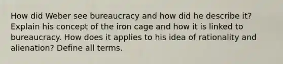 How did Weber see bureaucracy and how did he describe it? Explain his concept of the iron cage and how it is linked to bureaucracy. How does it applies to his idea of rationality and alienation? Define all terms.