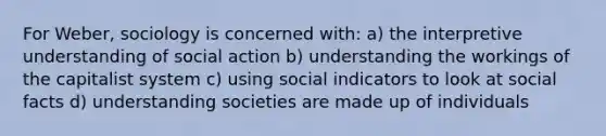 For Weber, sociology is concerned with: a) the interpretive understanding of social action b) understanding the workings of the capitalist system c) using social indicators to look at social facts d) understanding societies are made up of individuals