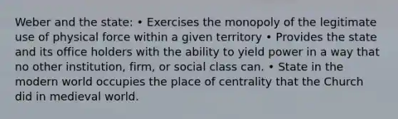 Weber and the state: • Exercises the monopoly of the legitimate use of physical force within a given territory • Provides the state and its office holders with the ability to yield power in a way that no other institution, firm, or social class can. • State in the modern world occupies the place of centrality that the Church did in medieval world.