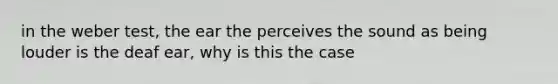 in the weber test, the ear the perceives the sound as being louder is the deaf ear, why is this the case