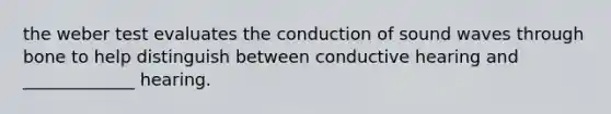 the weber test evaluates the conduction of sound waves through bone to help distinguish between conductive hearing and _____________ hearing.