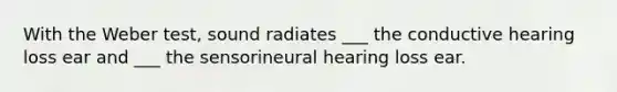 With the Weber test, sound radiates ___ the conductive hearing loss ear and ___ the sensorineural hearing loss ear.