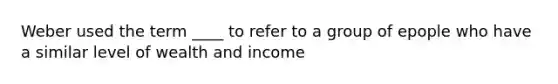 Weber used the term ____ to refer to a group of epople who have a similar level of wealth and income