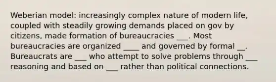 Weberian model: increasingly complex nature of modern life, coupled with steadily growing demands placed on gov by citizens, made formation of bureaucracies ___. Most bureaucracies are organized ____ and governed by formal __. Bureaucrats are ___ who attempt to solve problems through ___ reasoning and based on ___ rather than political connections.