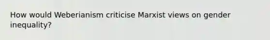 How would Weberianism criticise Marxist views on gender inequality?