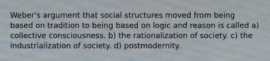 Weber's argument that social structures moved from being based on tradition to being based on logic and reason is called a) collective consciousness. b) the rationalization of society. c) the industrialization of society. d) postmodernity.