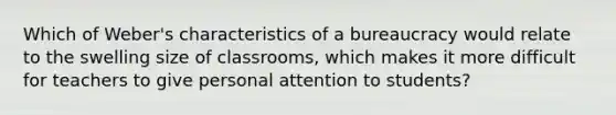 Which of Weber's characteristics of a bureaucracy would relate to the swelling size of classrooms, which makes it more difficult for teachers to give personal attention to students?