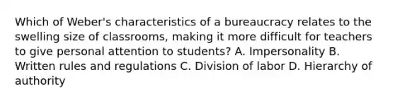 Which of Weber's characteristics of a bureaucracy relates to the swelling size of classrooms, making it more difficult for teachers to give personal attention to students? A. Impersonality B. Written rules and regulations C. Division of labor D. Hierarchy of authority