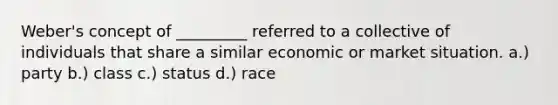 Weber's concept of _________ referred to a collective of individuals that share a similar economic or market situation. a.) party b.) class c.) status d.) race