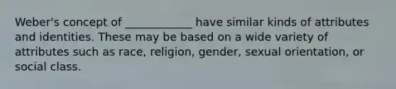 Weber's concept of ____________ have similar kinds of attributes and identities. These may be based on a wide variety of attributes such as race, religion, gender, sexual orientation, or social class.