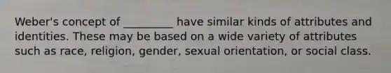 Weber's concept of _________ have similar kinds of attributes and identities. These may be based on a wide variety of attributes such as race, religion, gender, sexual orientation, or social class.