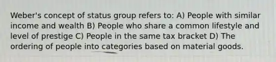 Weber's concept of status group refers to: A) People with similar income and wealth B) People who share a common lifestyle and level of prestige C) People in the same tax bracket D) The ordering of people into categories based on material goods.