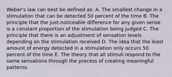 Weber's law can best be defined as: A. The smallest change in a stimulation that can be detected 50 percent of the time B. The principle that the just-noticeable difference for any given sense is a constant proportion of the stimulation being judged C. The principle that there is an adjustment of sensation levels depending on the stimulation received D. The idea that the least amount of energy detected in a stimulation only occurs 50 percent of the time E. The theory that all stimuli respond to the same sensations through the process of creating meaningful patterns.