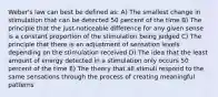 Weber's law can best be defined as: A) The smallest change in stimulation that can be detected 50 percent of the time B) The principle that the just-noticeable difference for any given sense is a constant proportion of the stimulation being judged C) The principle that there is an adjustment of sensation levels depending on the stimulation received D) The idea that the least amount of energy detected in a stimulation only occurs 50 percent of the time E) The theory that all stimuli respond to the same sensations through the process of creating meaningful patterns