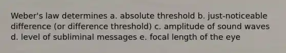 Weber's law determines a. absolute threshold b. just-noticeable difference (or difference threshold) c. amplitude of sound waves d. level of subliminal messages e. focal length of the eye