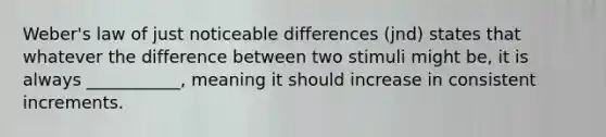 Weber's law of just noticeable differences (jnd) states that whatever the difference between two stimuli might be, it is always ___________, meaning it should increase in consistent increments.