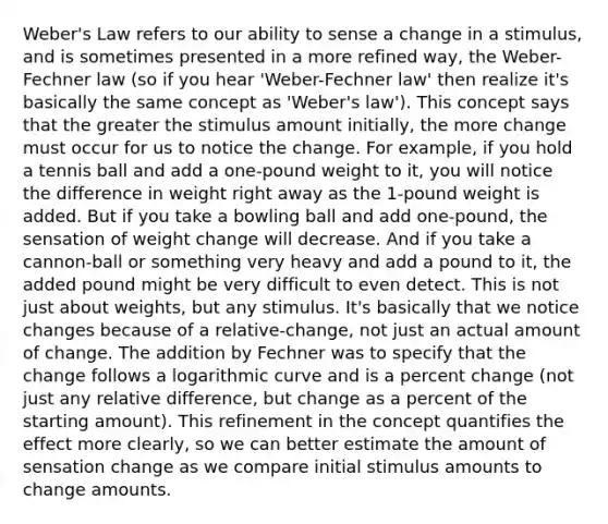 Weber's Law refers to our ability to sense a change in a stimulus, and is sometimes presented in a more refined way, the Weber-Fechner law (so if you hear 'Weber-Fechner law' then realize it's basically the same concept as 'Weber's law'). This concept says that the greater the stimulus amount initially, the more change must occur for us to notice the change. For example, if you hold a tennis ball and add a one-pound weight to it, you will notice the difference in weight right away as the 1-pound weight is added. But if you take a bowling ball and add one-pound, the sensation of weight change will decrease. And if you take a cannon-ball or something very heavy and add a pound to it, the added pound might be very difficult to even detect. This is not just about weights, but any stimulus. It's basically that we notice changes because of a relative-change, not just an actual amount of change. The addition by Fechner was to specify that the change follows a logarithmic curve and is a percent change (not just any relative difference, but change as a percent of the starting amount). This refinement in the concept quantifies the effect more clearly, so we can better estimate the amount of sensation change as we compare initial stimulus amounts to change amounts.