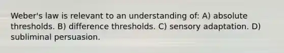 Weber's law is relevant to an understanding of: A) absolute thresholds. B) difference thresholds. C) sensory adaptation. D) subliminal persuasion.