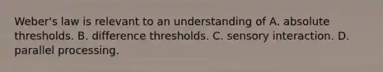 Weber's law is relevant to an understanding of A. absolute thresholds. B. difference thresholds. C. sensory interaction. D. parallel processing.