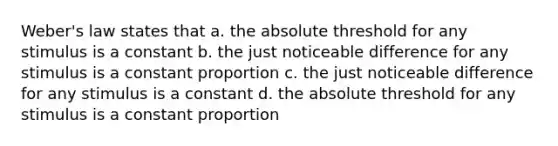 Weber's law states that a. the absolute threshold for any stimulus is a constant b. the just noticeable difference for any stimulus is a constant proportion c. the just noticeable difference for any stimulus is a constant d. the absolute threshold for any stimulus is a constant proportion