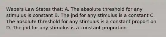 Webers Law States that: A. The absolute threshold for any stimulus is constant B. The jnd for any stimulus is a constant C. The absolute threshold for any stimulus is a constant proportion D. The jnd for any stimulus is a constant proportion