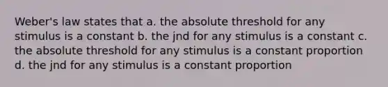 Weber's law states that a. the absolute threshold for any stimulus is a constant b. the jnd for any stimulus is a constant c. the absolute threshold for any stimulus is a constant proportion d. the jnd for any stimulus is a constant proportion