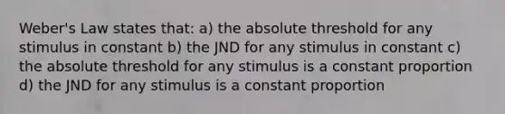 Weber's Law states that: a) the absolute threshold for any stimulus in constant b) the JND for any stimulus in constant c) the absolute threshold for any stimulus is a constant proportion d) the JND for any stimulus is a constant proportion