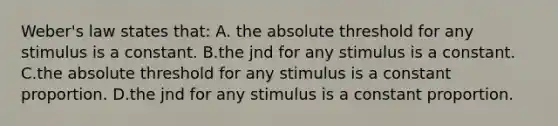 Weber's law states that: A. the absolute threshold for any stimulus is a constant. B.the jnd for any stimulus is a constant. C.the absolute threshold for any stimulus is a constant proportion. D.the jnd for any stimulus is a constant proportion.