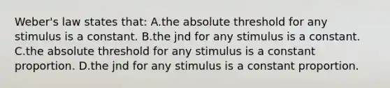 Weber's law states that: A.the absolute threshold for any stimulus is a constant. B.the jnd for any stimulus is a constant. C.the absolute threshold for any stimulus is a constant proportion. D.the jnd for any stimulus is a constant proportion.